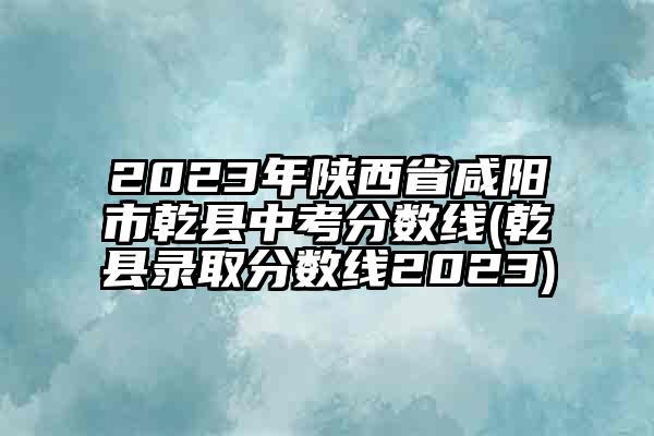 2023年陕西省咸阳市乾县中考分数线(乾县录取分数线2023)