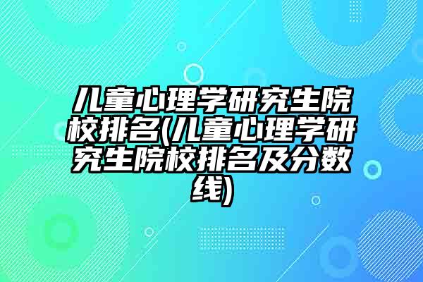 儿童心理学研究生院校排名(儿童心理学研究生院校排名及分数线)