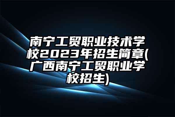 南宁工贸职业技术学校2023年招生简章(广西南宁工贸职业学校招生)