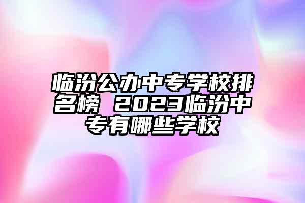 临汾公办中专学校排名榜 2023临汾中专有哪些学校